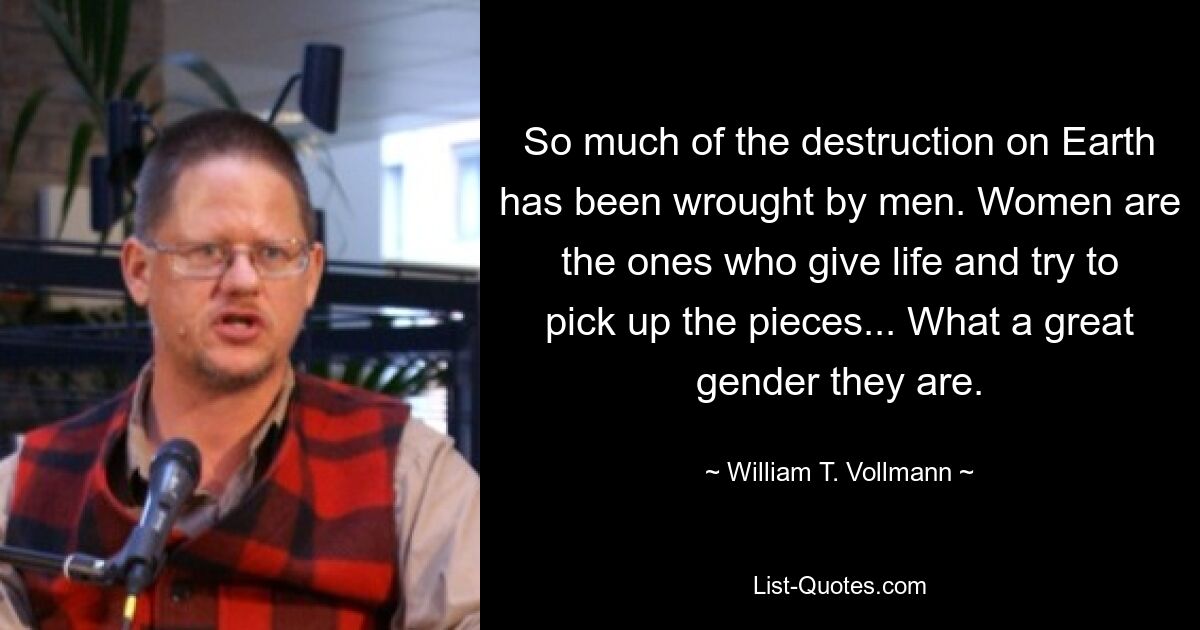 So much of the destruction on Earth has been wrought by men. Women are the ones who give life and try to pick up the pieces... What a great gender they are. — © William T. Vollmann