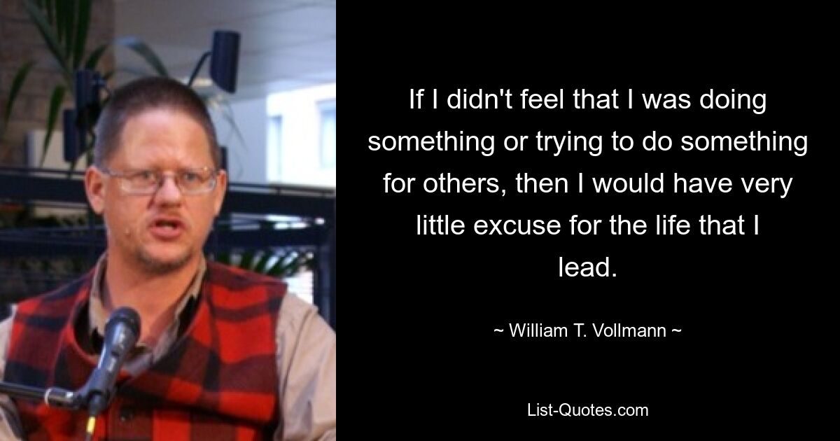 If I didn't feel that I was doing something or trying to do something for others, then I would have very little excuse for the life that I lead. — © William T. Vollmann