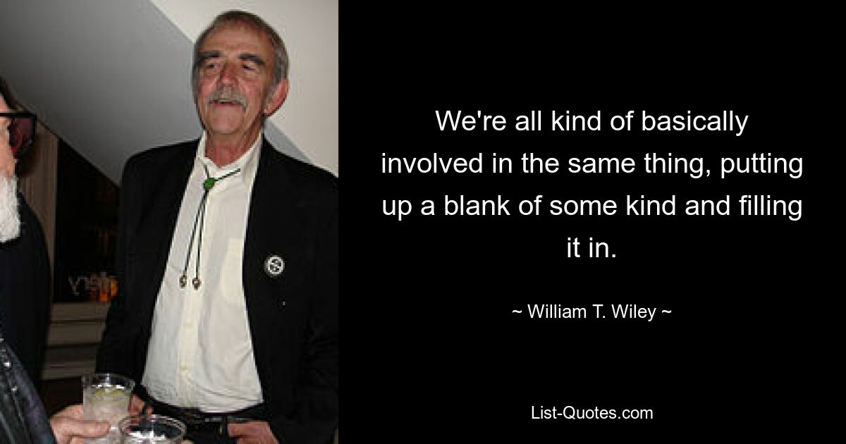 We're all kind of basically involved in the same thing, putting up a blank of some kind and filling it in. — © William T. Wiley