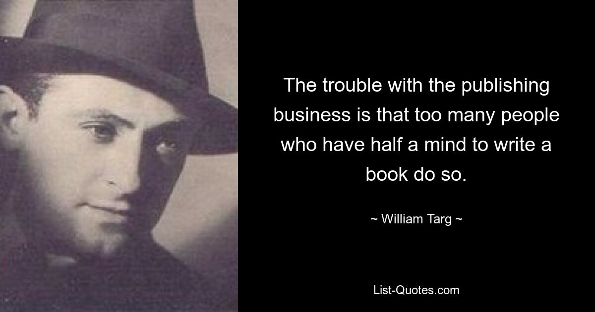 The trouble with the publishing business is that too many people who have half a mind to write a book do so. — © William Targ