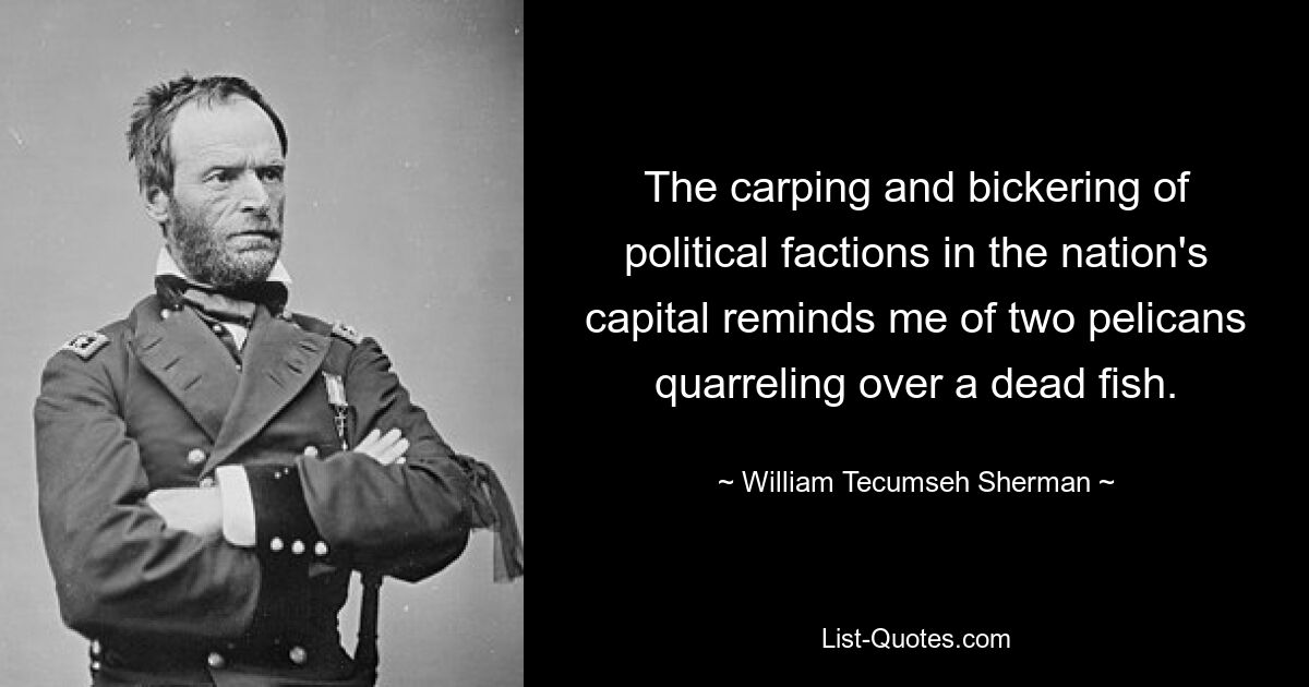 The carping and bickering of political factions in the nation's capital reminds me of two pelicans quarreling over a dead fish. — © William Tecumseh Sherman