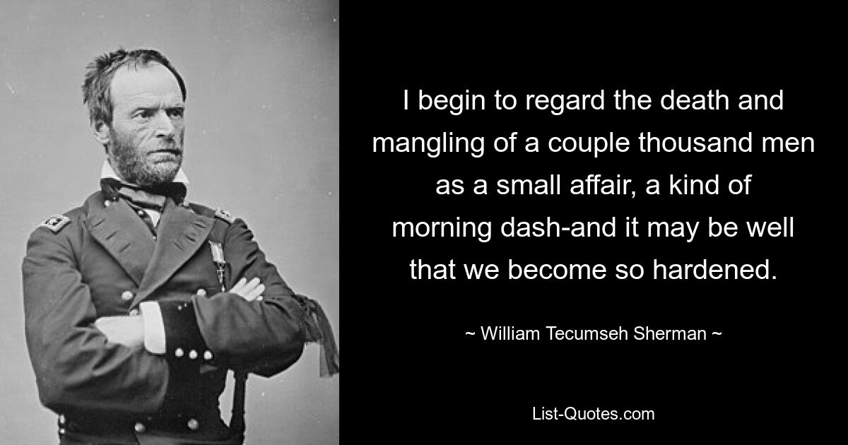 I begin to regard the death and mangling of a couple thousand men as a small affair, a kind of morning dash-and it may be well that we become so hardened. — © William Tecumseh Sherman