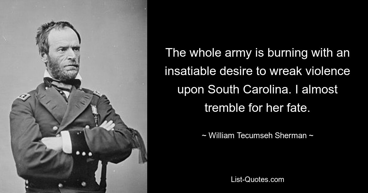 The whole army is burning with an insatiable desire to wreak violence upon South Carolina. I almost tremble for her fate. — © William Tecumseh Sherman