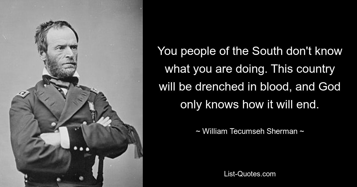 You people of the South don't know what you are doing. This country will be drenched in blood, and God only knows how it will end. — © William Tecumseh Sherman