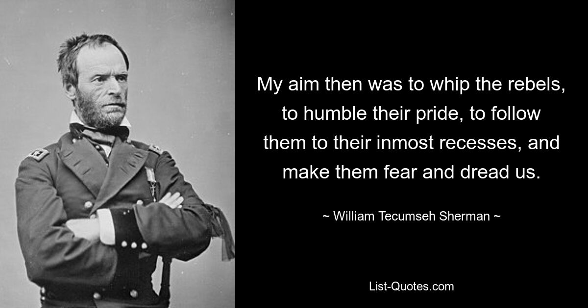 My aim then was to whip the rebels, to humble their pride, to follow them to their inmost recesses, and make them fear and dread us. — © William Tecumseh Sherman