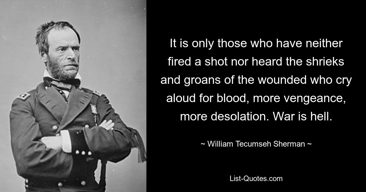 It is only those who have neither fired a shot nor heard the shrieks and groans of the wounded who cry aloud for blood, more vengeance, more desolation. War is hell. — © William Tecumseh Sherman