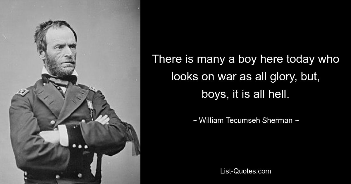 There is many a boy here today who looks on war as all glory, but, boys, it is all hell. — © William Tecumseh Sherman