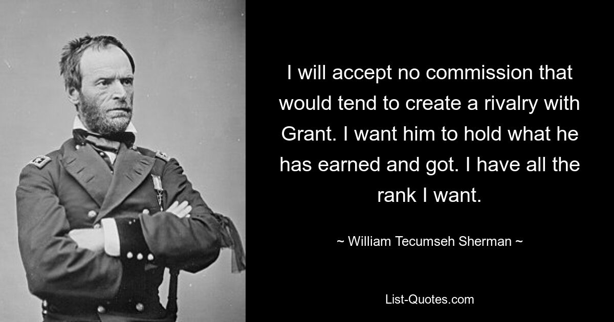 I will accept no commission that would tend to create a rivalry with Grant. I want him to hold what he has earned and got. I have all the rank I want. — © William Tecumseh Sherman