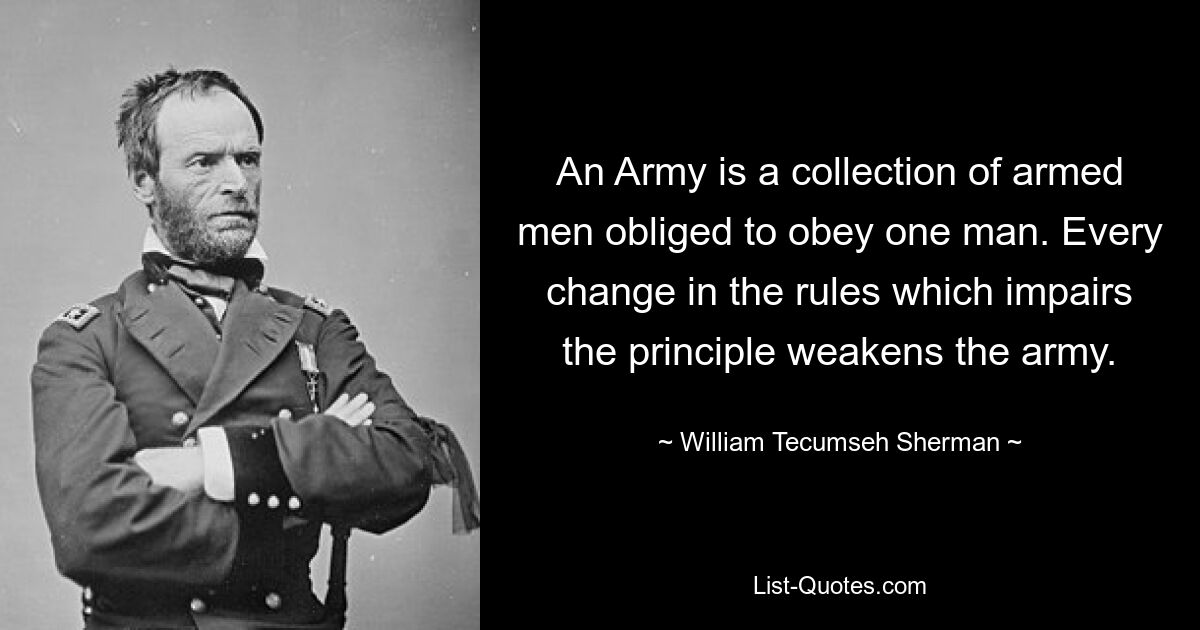 An Army is a collection of armed men obliged to obey one man. Every change in the rules which impairs the principle weakens the army. — © William Tecumseh Sherman