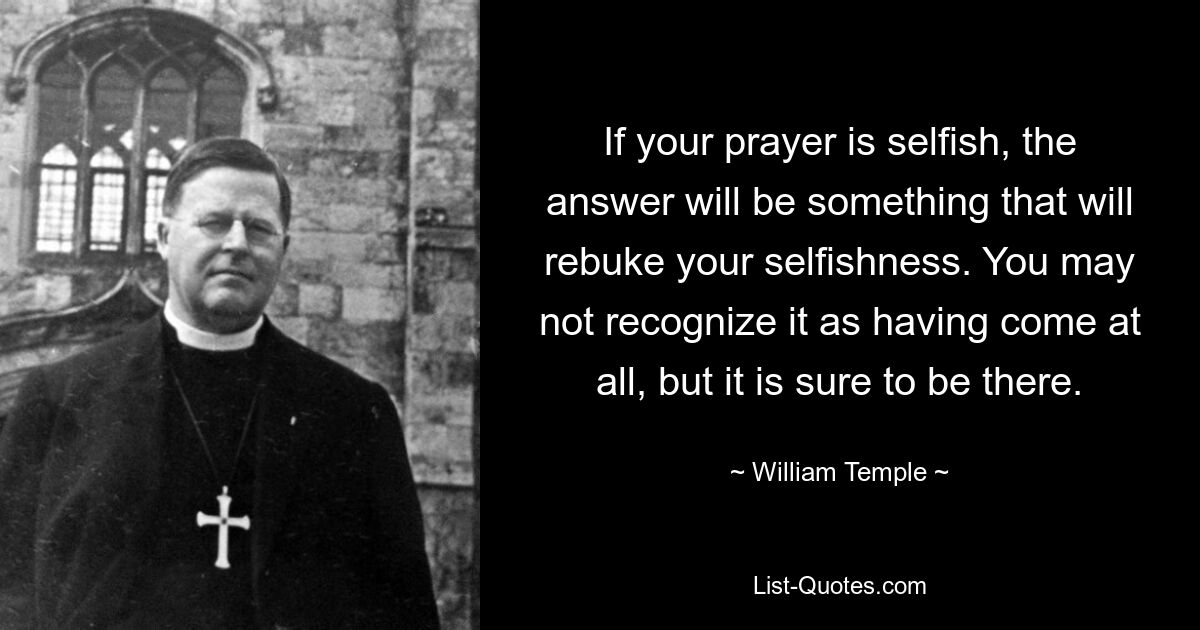 If your prayer is selfish, the answer will be something that will rebuke your selfishness. You may not recognize it as having come at all, but it is sure to be there. — © William Temple