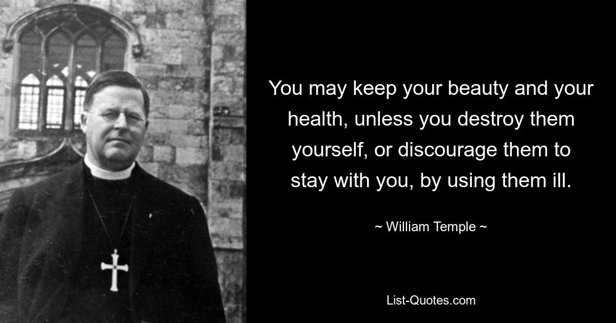 You may keep your beauty and your health, unless you destroy them yourself, or discourage them to stay with you, by using them ill. — © William Temple