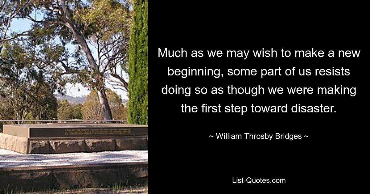 Much as we may wish to make a new beginning, some part of us resists doing so as though we were making the first step toward disaster. — © William Throsby Bridges