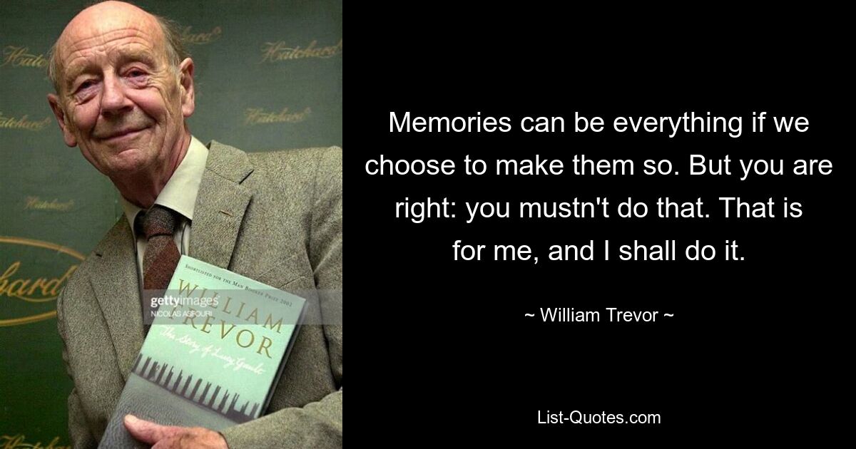 Memories can be everything if we choose to make them so. But you are right: you mustn't do that. That is for me, and I shall do it. — © William Trevor