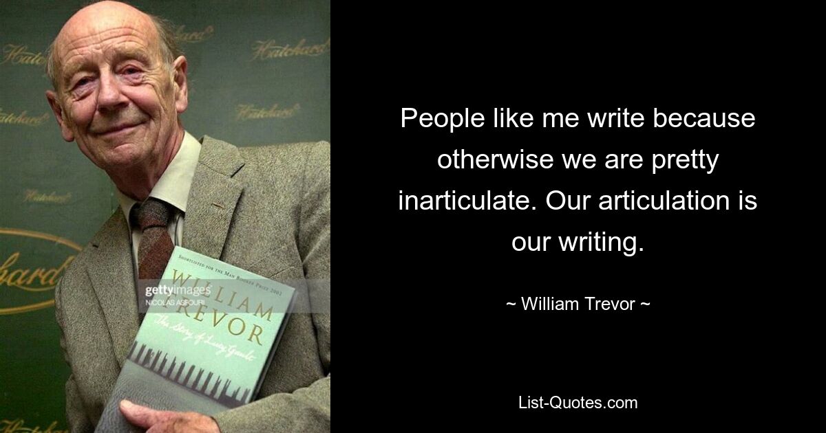 People like me write because otherwise we are pretty inarticulate. Our articulation is our writing. — © William Trevor