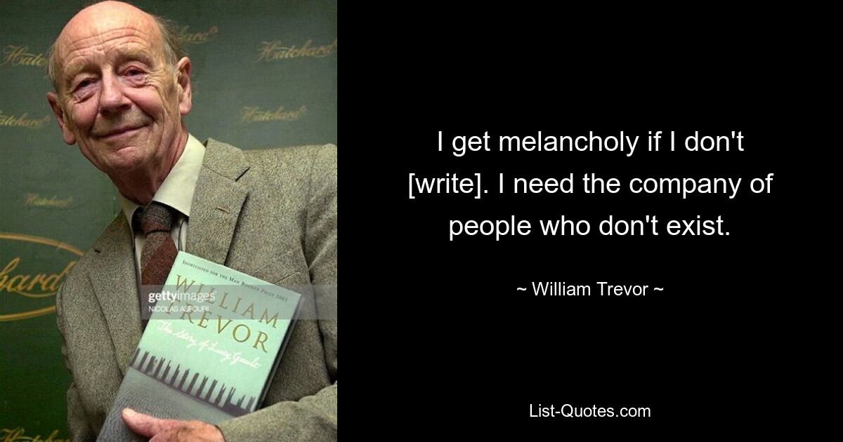 I get melancholy if I don't [write]. I need the company of people who don't exist. — © William Trevor