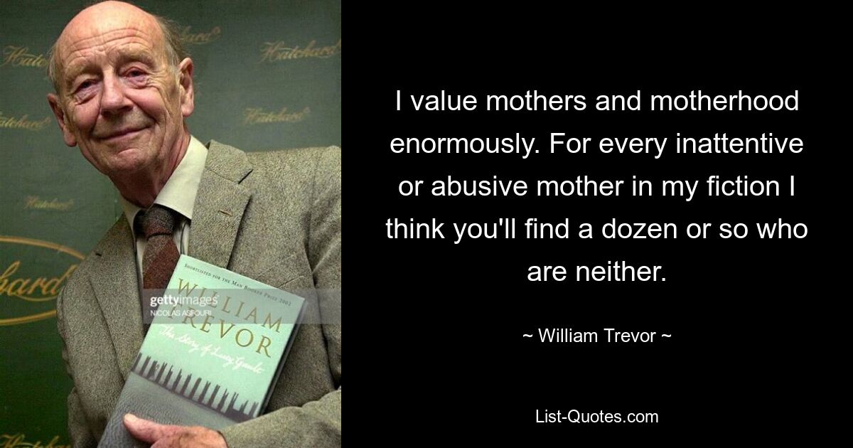 I value mothers and motherhood enormously. For every inattentive or abusive mother in my fiction I think you'll find a dozen or so who are neither. — © William Trevor