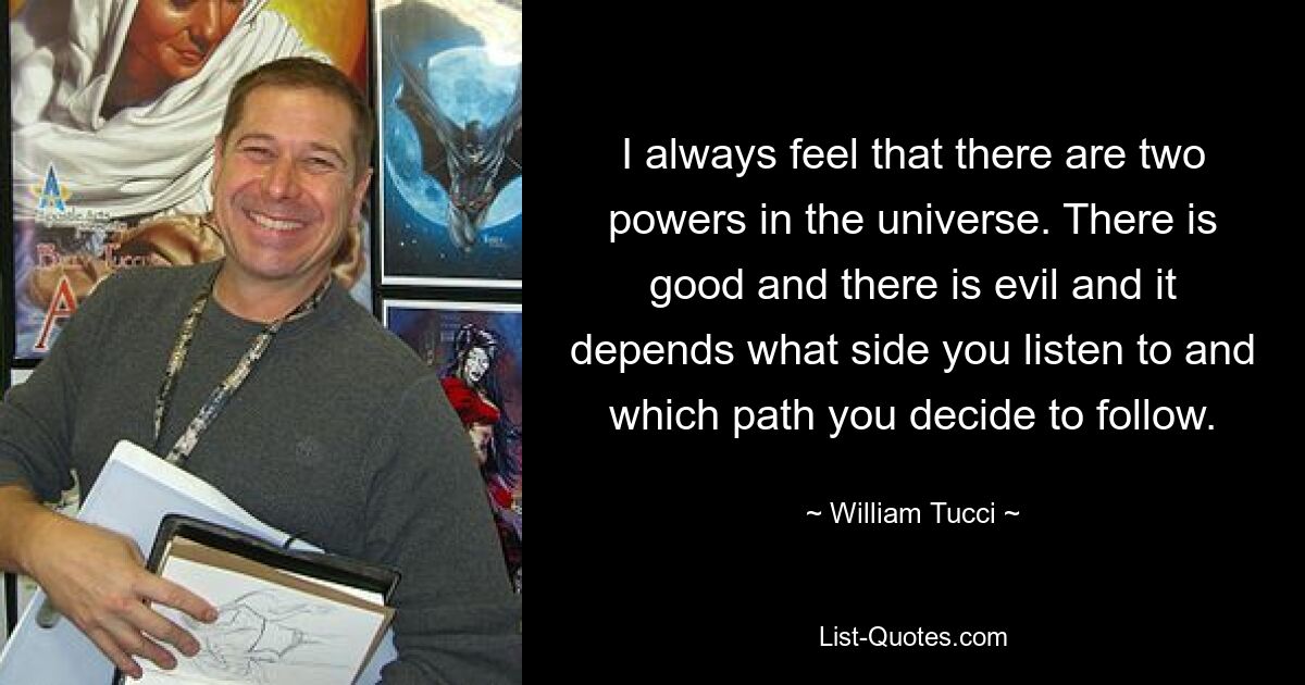 I always feel that there are two powers in the universe. There is good and there is evil and it depends what side you listen to and which path you decide to follow. — © William Tucci