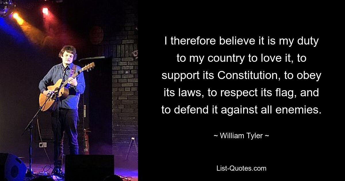 I therefore believe it is my duty to my country to love it, to support its Constitution, to obey its laws, to respect its flag, and to defend it against all enemies. — © William Tyler