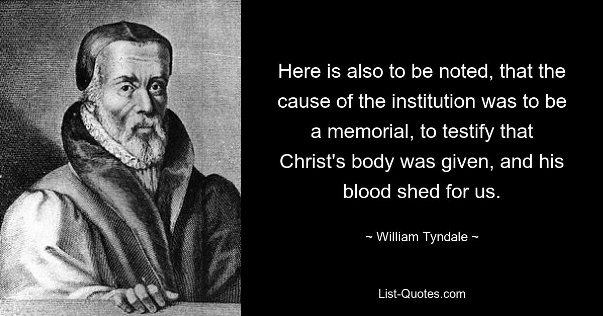 Here is also to be noted, that the cause of the institution was to be a memorial, to testify that Christ's body was given, and his blood shed for us. — © William Tyndale