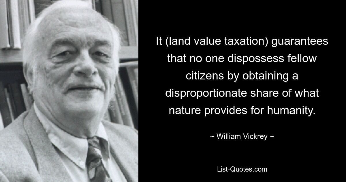 It (land value taxation) guarantees that no one dispossess fellow citizens by obtaining a disproportionate share of what nature provides for humanity. — © William Vickrey