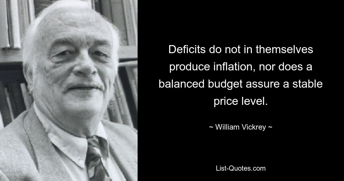 Deficits do not in themselves produce inflation, nor does a balanced budget assure a stable price level. — © William Vickrey