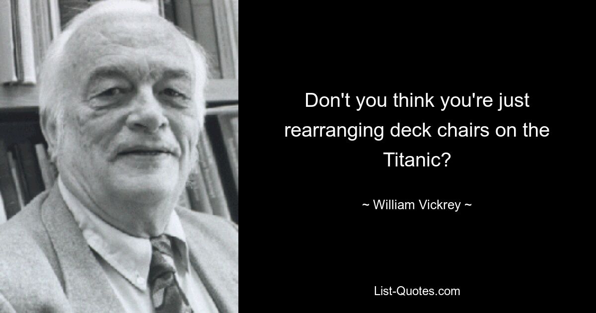 Don't you think you're just rearranging deck chairs on the Titanic? — © William Vickrey