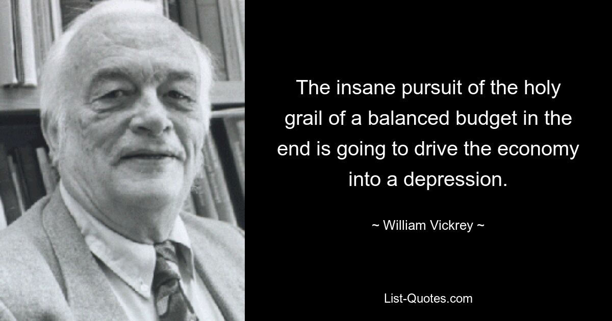 The insane pursuit of the holy grail of a balanced budget in the end is going to drive the economy into a depression. — © William Vickrey