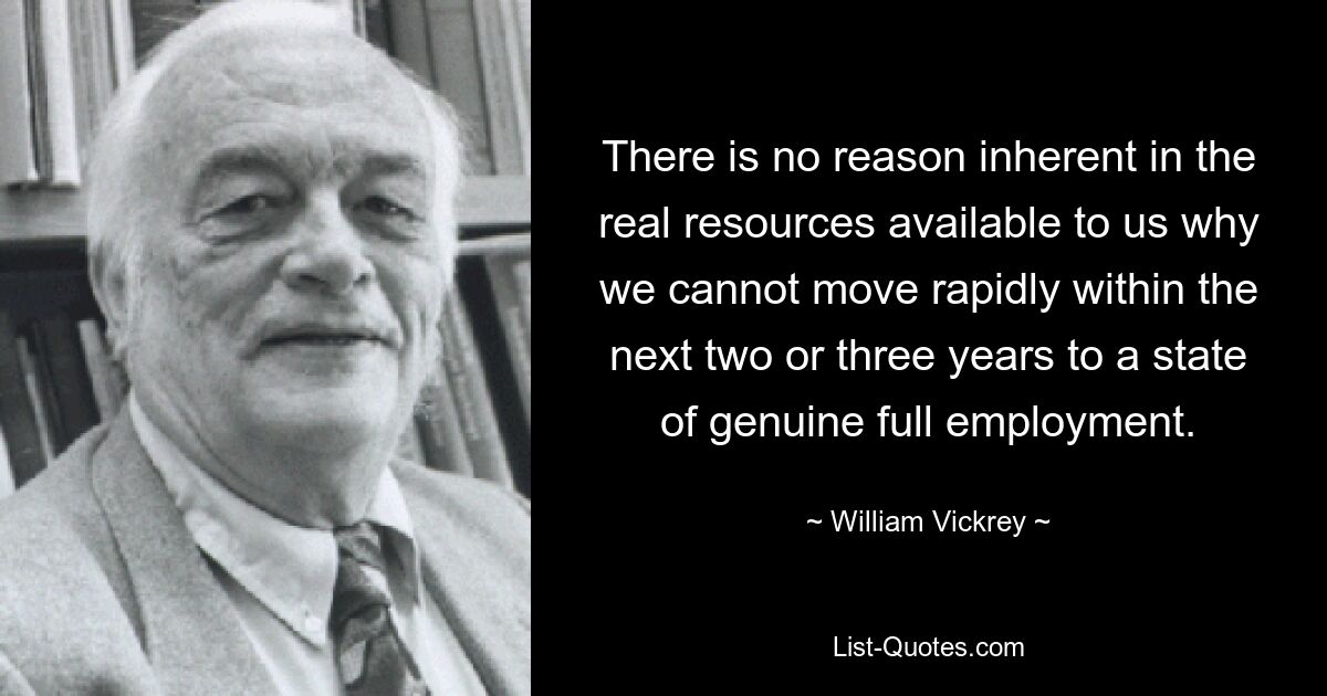 There is no reason inherent in the real resources available to us why we cannot move rapidly within the next two or three years to a state of genuine full employment. — © William Vickrey