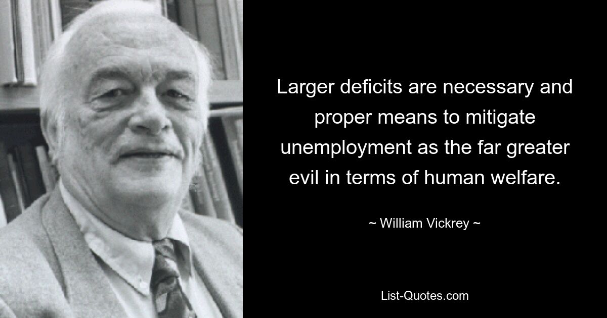 Larger deficits are necessary and proper means to mitigate unemployment as the far greater evil in terms of human welfare. — © William Vickrey