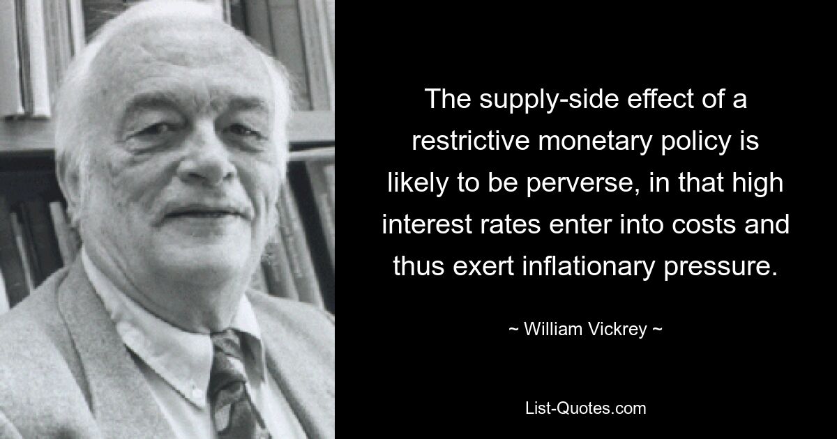 The supply-side effect of a restrictive monetary policy is likely to be perverse, in that high interest rates enter into costs and thus exert inflationary pressure. — © William Vickrey