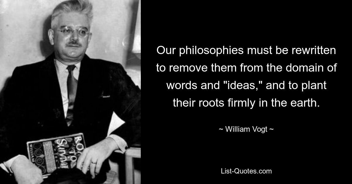 Our philosophies must be rewritten to remove them from the domain of words and "ideas," and to plant their roots firmly in the earth. — © William Vogt