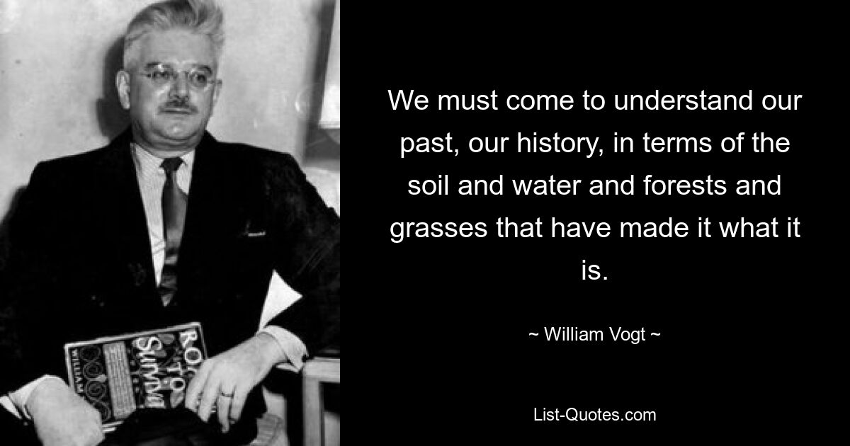 We must come to understand our past, our history, in terms of the soil and water and forests and grasses that have made it what it is. — © William Vogt