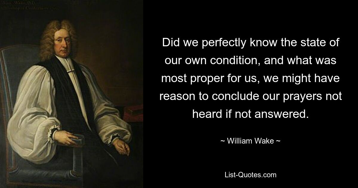 Did we perfectly know the state of our own condition, and what was most proper for us, we might have reason to conclude our prayers not heard if not answered. — © William Wake