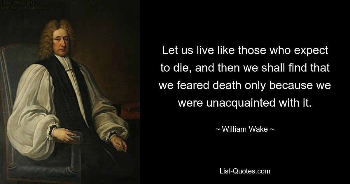 Let us live like those who expect to die, and then we shall find that we feared death only because we were unacquainted with it. — © William Wake