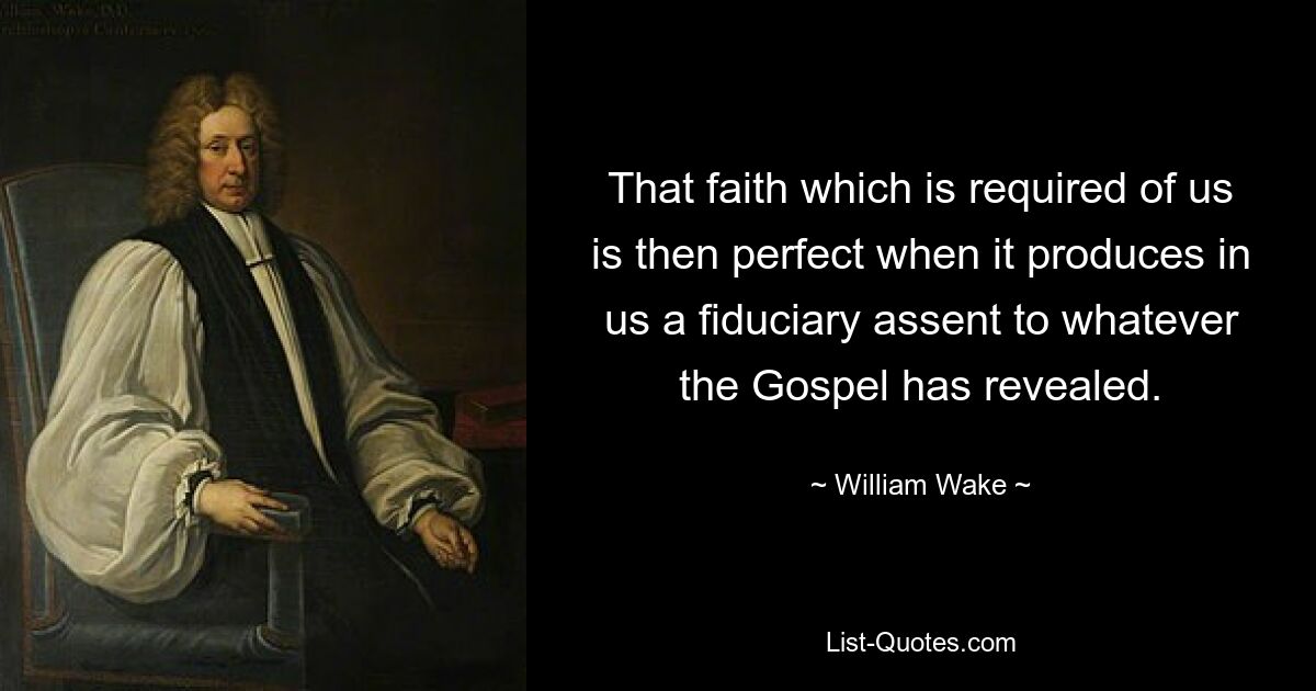 That faith which is required of us is then perfect when it produces in us a fiduciary assent to whatever the Gospel has revealed. — © William Wake