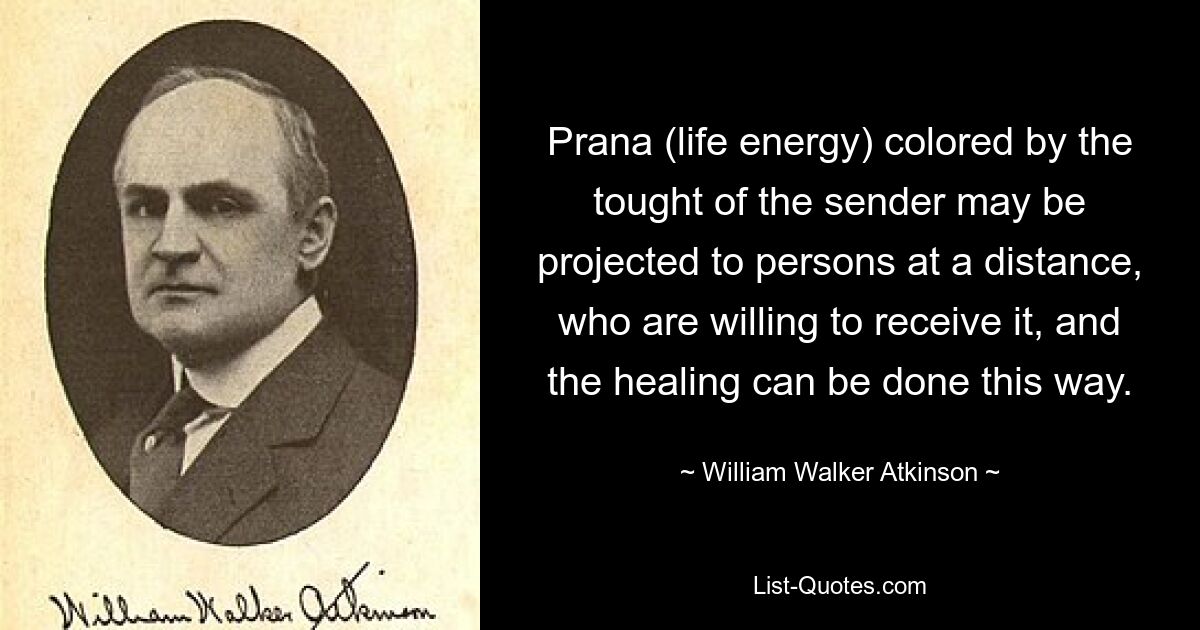 Prana (life energy) colored by the tought of the sender may be projected to persons at a distance, who are willing to receive it, and the healing can be done this way. — © William Walker Atkinson