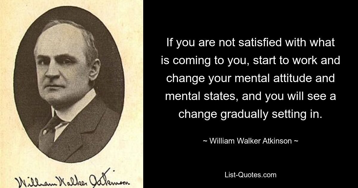 If you are not satisfied with what is coming to you, start to work and change your mental attitude and mental states, and you will see a change gradually setting in. — © William Walker Atkinson