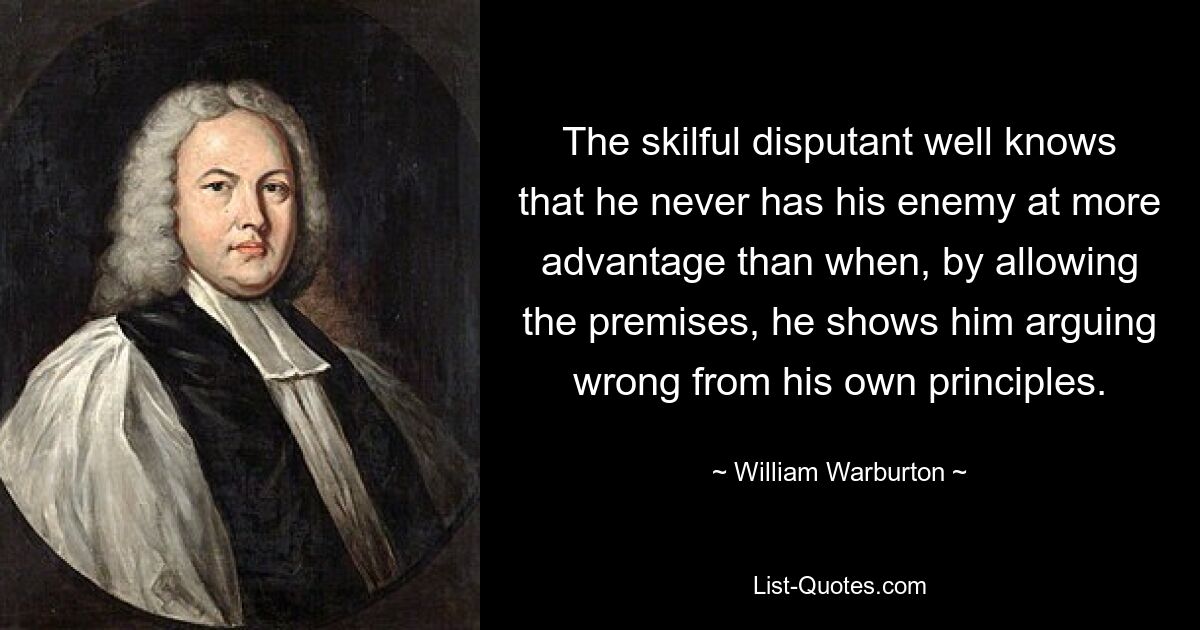 The skilful disputant well knows that he never has his enemy at more advantage than when, by allowing the premises, he shows him arguing wrong from his own principles. — © William Warburton