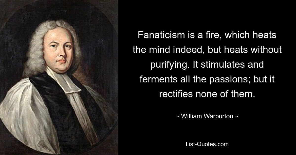 Fanaticism is a fire, which heats the mind indeed, but heats without purifying. It stimulates and ferments all the passions; but it rectifies none of them. — © William Warburton