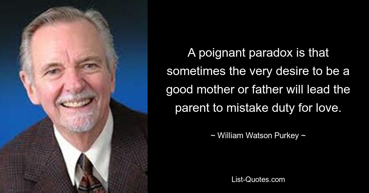 A poignant paradox is that sometimes the very desire to be a good mother or father will lead the parent to mistake duty for love. — © William Watson Purkey