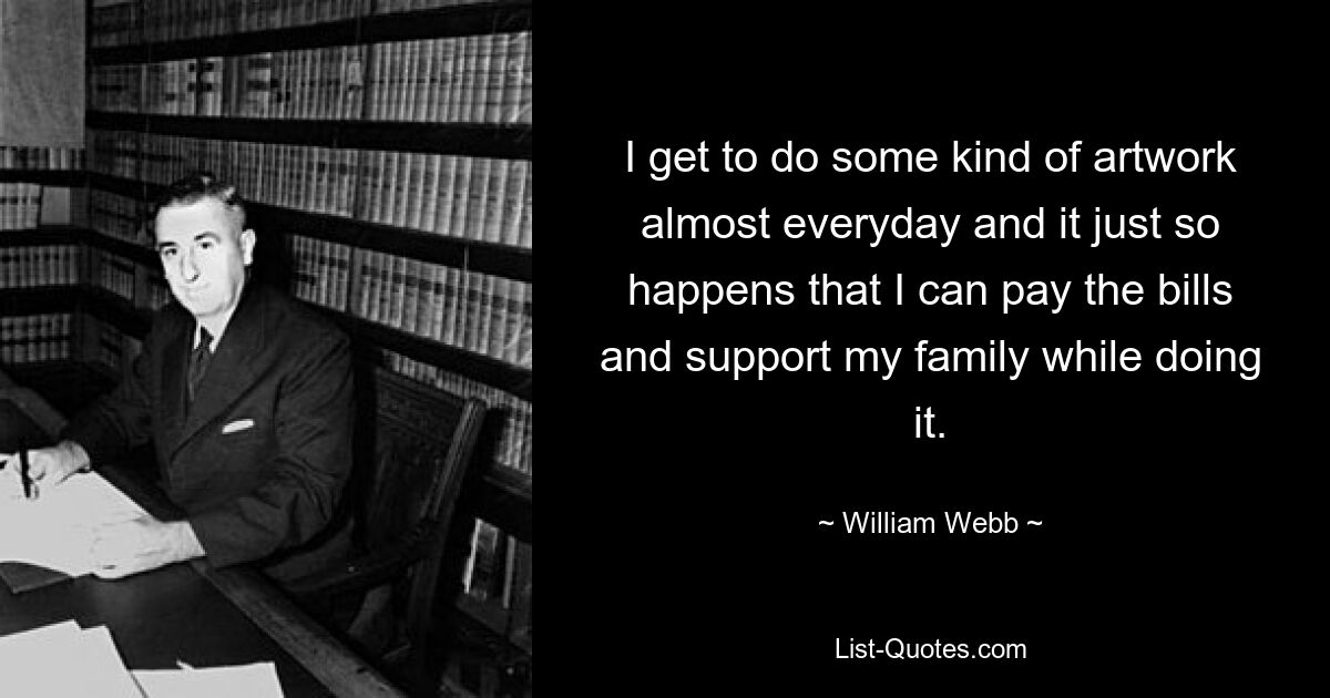 I get to do some kind of artwork almost everyday and it just so happens that I can pay the bills and support my family while doing it. — © William Webb