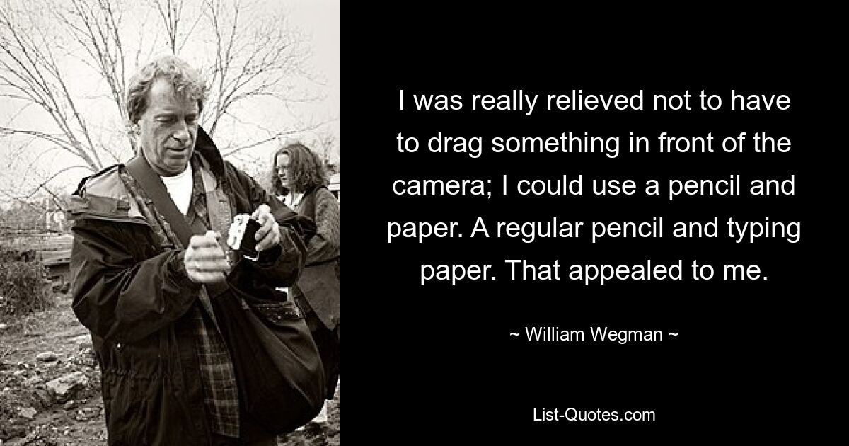 I was really relieved not to have to drag something in front of the camera; I could use a pencil and paper. A regular pencil and typing paper. That appealed to me. — © William Wegman