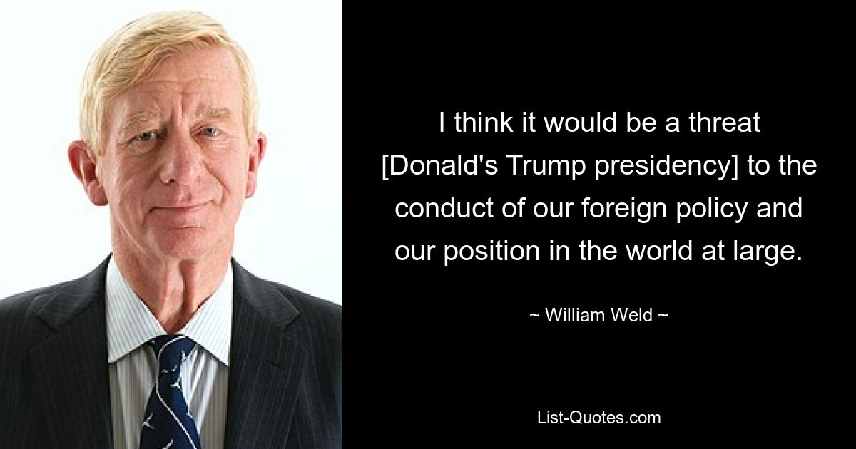 I think it would be a threat [Donald's Trump presidency] to the conduct of our foreign policy and our position in the world at large. — © William Weld