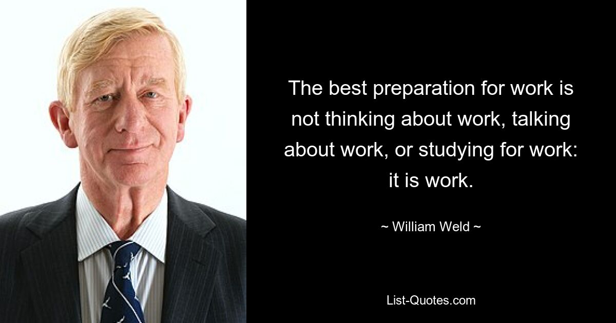 The best preparation for work is not thinking about work, talking about work, or studying for work: it is work. — © William Weld