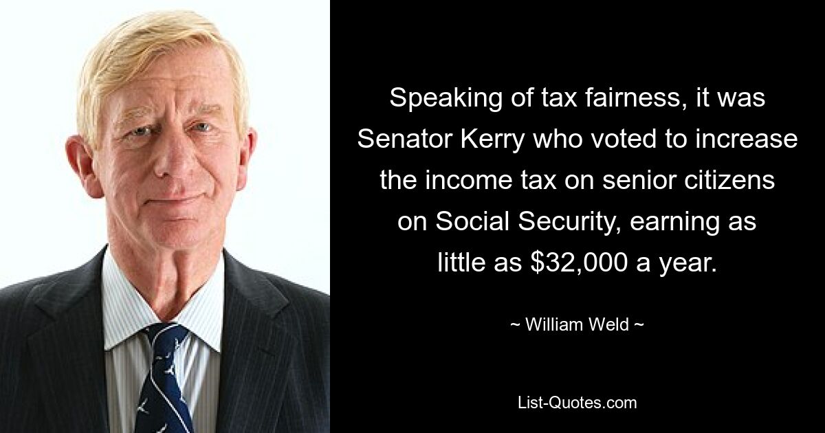 Speaking of tax fairness, it was Senator Kerry who voted to increase the income tax on senior citizens on Social Security, earning as little as $32,000 a year. — © William Weld