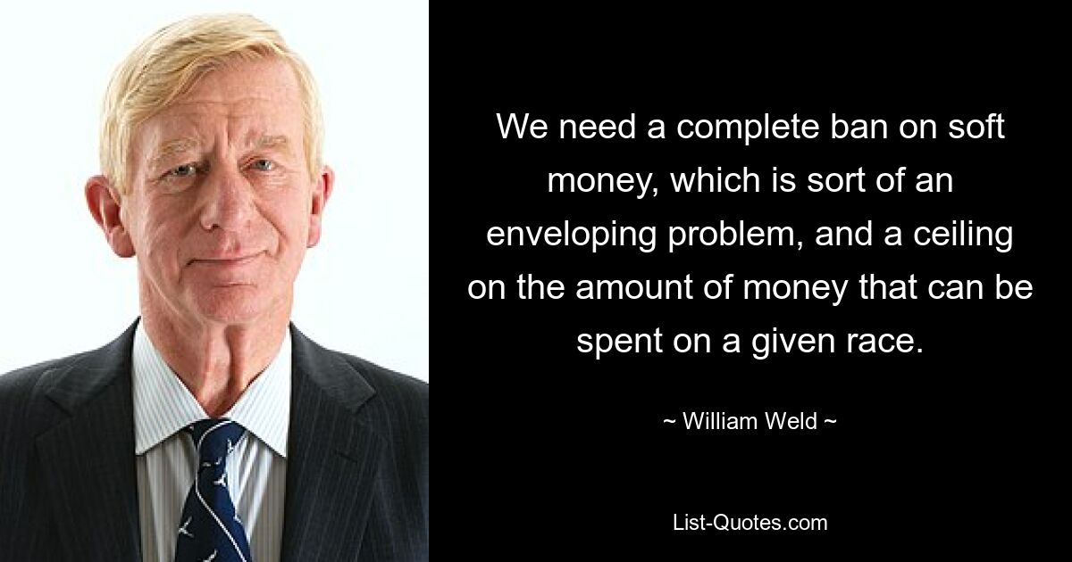 We need a complete ban on soft money, which is sort of an enveloping problem, and a ceiling on the amount of money that can be spent on a given race. — © William Weld