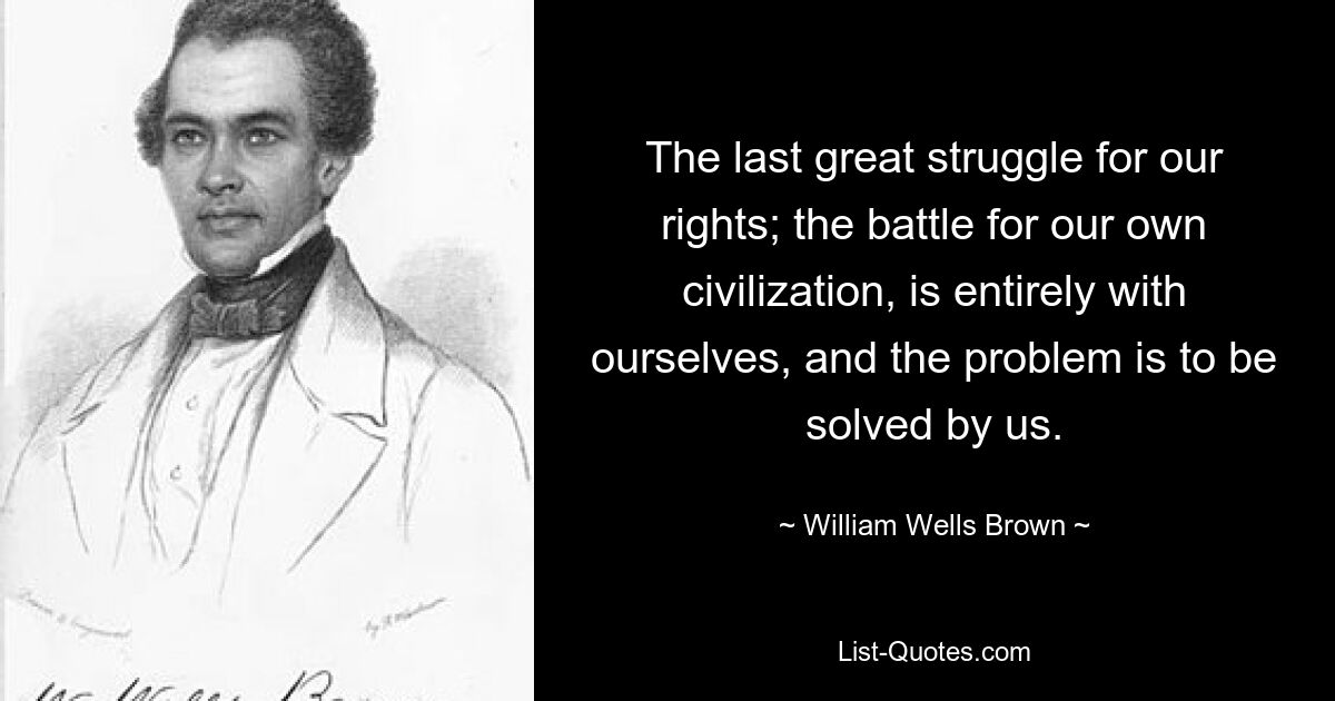 The last great struggle for our rights; the battle for our own civilization, is entirely with ourselves, and the problem is to be solved by us. — © William Wells Brown