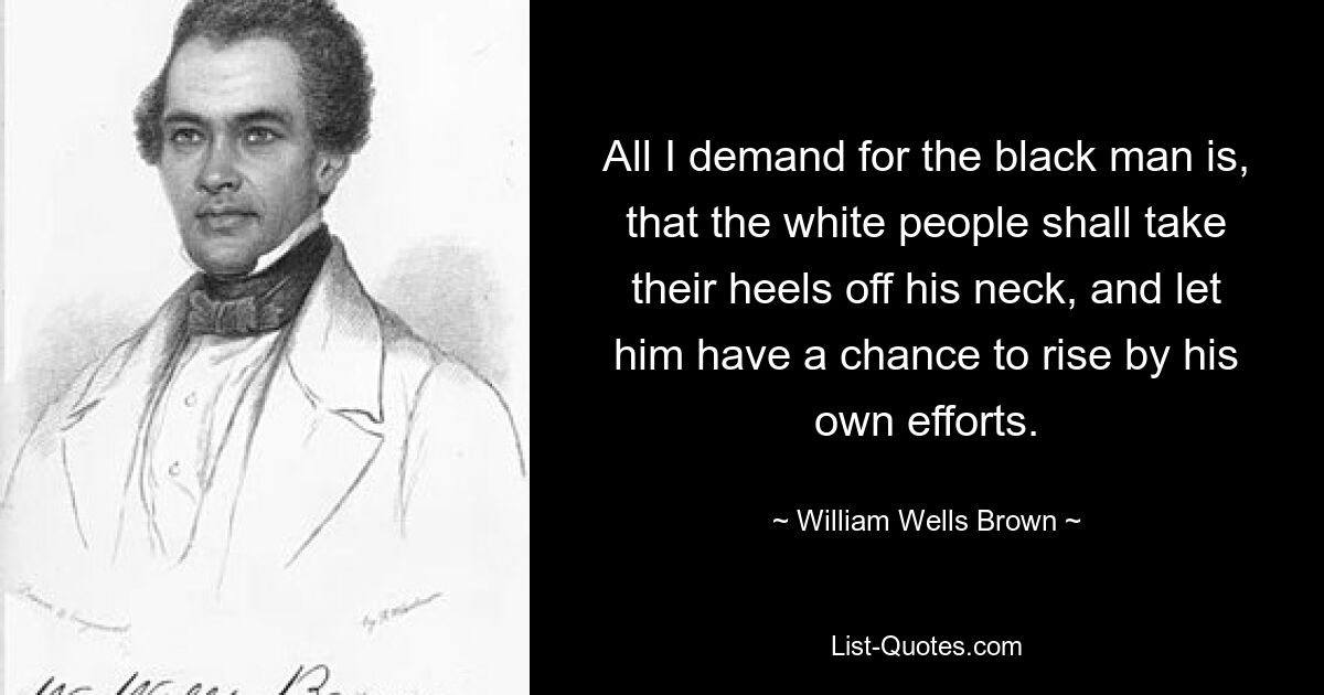 All I demand for the black man is, that the white people shall take their heels off his neck, and let him have a chance to rise by his own efforts. — © William Wells Brown