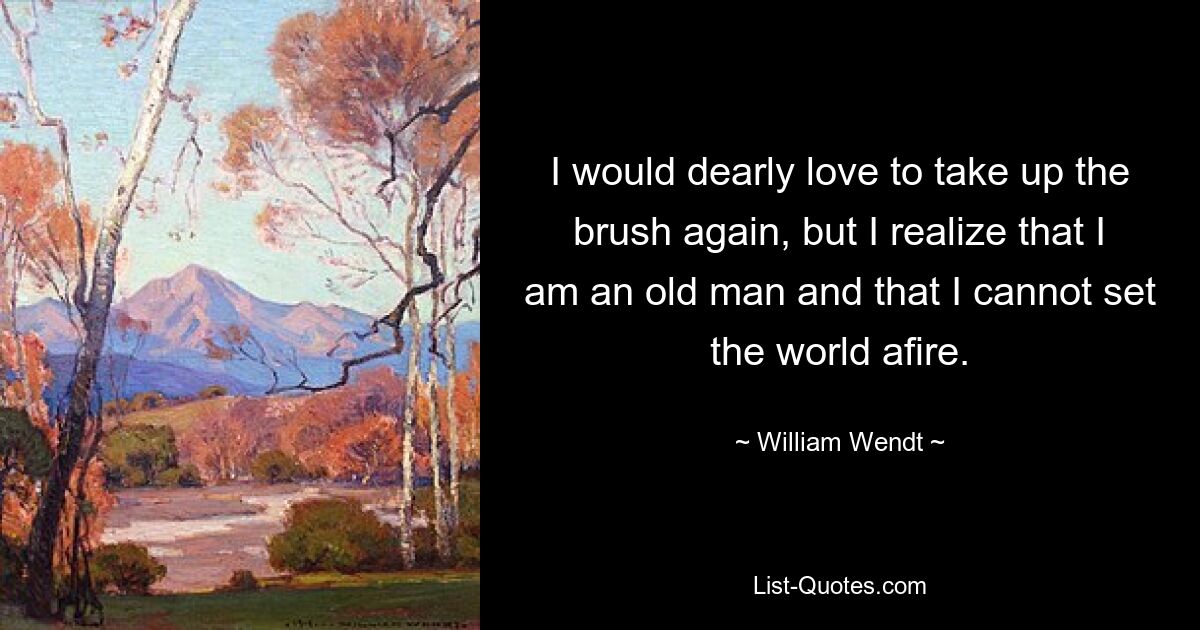 I would dearly love to take up the brush again, but I realize that I am an old man and that I cannot set the world afire. — © William Wendt