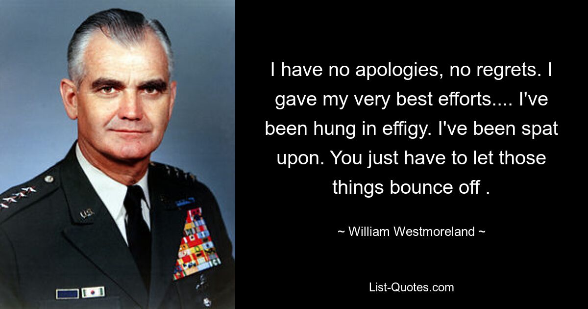 I have no apologies, no regrets. I gave my very best efforts.... I've been hung in effigy. I've been spat upon. You just have to let those things bounce off . — © William Westmoreland